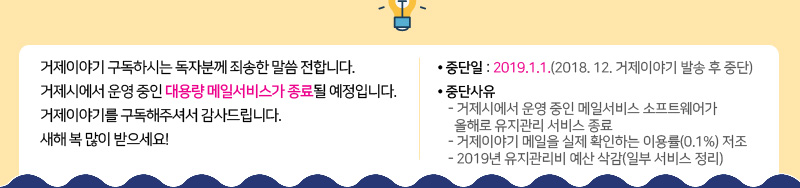 거제이야기 구독하시는 독자분께 죄송한 말씀 전합니다. 
거제시에서 운영 중인 대용량 메일서비스가 종료될 예정입니다. 
거제이야기를 구독해주셔서 감사드립니다. 
새해 복 많이 받으세요! 
중단일 : 2019.1.1.(2018. 12. 거제이야기 발송 후 중단) 
중단사유 
- 거제시에서 운영 중인 메일서비스 소프트웨어가 
  올해로 유지관리 서비스 종료 
- 거제이야기 메일을 실제 확인하는 이용률(0.1%) 저조 
- 2019년 유지관리비 예산 삭감(일부 서비스 정리)