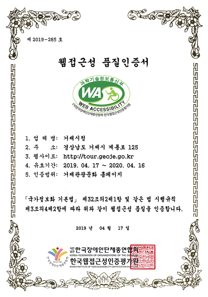 제 2019-285호 웹접근성 품질인증서.
1.업체명:거제시청. 2.주소:경상남도 거제시 계룡로 125. 3.웹사이트:http://www.tour.geoje.go.kr. 4.유효기간: 2019.04.17 ~ 2020.04.16. 5.인증범위:거제관광문화 홈페이지. 국가정보화 기본법 제32조의2제1항 및 같은 법 시행규칙 제3조의4제2항에 따라 위와 같이 웹접근성 품질을 인증합니다. 2019년 4월 17일 사단법인 한국장애인단체총연합회.한국웹접근성인증평가원