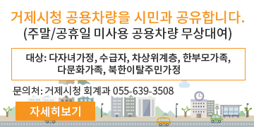 거제시청 공용차량을 시민과 공유합니다.
(주말/공휴일 미사용 공용차량 무상대여)
* 대상: 다자녀가정, 수급자, 차상위계층, 한부모가족, 다문화가족, 북한이탈주민가정
문의처: 거제시청 회계과 055-639-3508