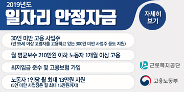 2019년도 일자리안정자금
30인 미만 고용 사업주(만 55이상 고령자를 고용하고 있는 300인 미만 사업주 등도 지원)
월평균 보수 210만원 이하 노동 1개월 이상고용
최저임금 준수 및 고용보험 가입
노동자 1인당 월 최대 13만원 지원
(5인 미만 사업장은 월 최대 15만원 까지)
고용노동부 근로복지공단 
자세히보기