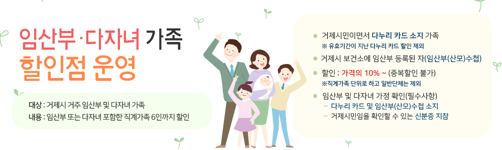 임산부·다자녀 가족 할인점 운영
대상 : 거제시 거주 임산부 및 다자녀 가족 
내용 : 임산부 또는 다자녀 포함한 직계가족 6인까지 할인
거제시민이면서 다누리 카드 소지 가족
※ 유효기간이 지난 다누리 카드 할인 제외
거제시 보건소에 임산부 등록된 자(임산부(산모)수첩)
할인 : 가격의 10% ~ (중복할인 불가)
※직계가족 단위로 하고 일반단체는 제외
임산부 및 다자녀 가정 확인(필수사항)
     다누리 카드 및 임산부(산모)수첩 소지
     거제시민임을 확인할 수 있는 신분증 지참