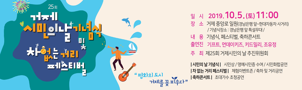 거제 시민의 날 및 차 없는 거리 페스티벌
평화의 도시 거제를 꽃 피우다
일시 : 2019.10.15(토) 11:00
장소 : 거제 중앙로 일원(경남은행 앞 현대자동차 사거리)/기념식장소: 경남은행 앞 특설무대/
내용 : 기념식, 페스티벌, 축하콘서트
출현진 : 기프트, 먼데이키즈, 키드밀리, 조유정
주최 : 제 25회 시만의날 추진위원회
| 시민의 날 기념식 | 시민상/명예시민증 수여 / 시민화합고연
| 차 없는 거리 페스티벌 | 체험이벤트존 / 축하 및 거리공연
| 축하콘서트 | 초대가수 초청공연