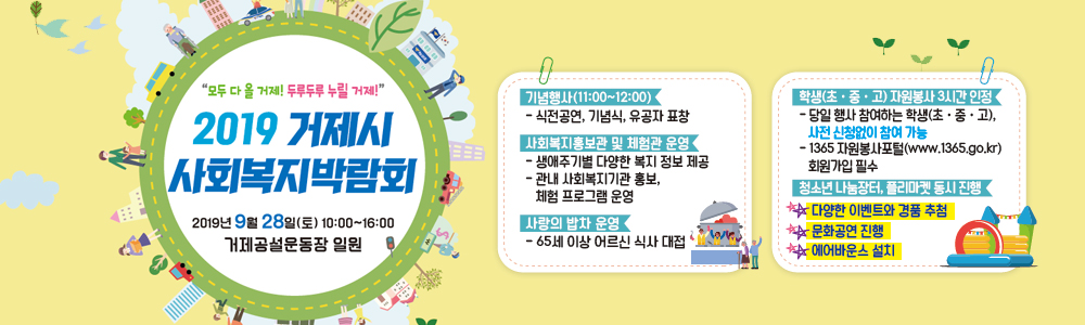 제20회 사회복지의 날 기념
거제시 사회복지 박람회
"모두 다 올 거제! 두루두루 누릴 거제!"

일시: 2019. 9. 28. (토) 10:00~16:00 (기념식 11시)
장소: 거제종합운동장 일원
기념행사(11:00 ! 12:00)
- 식전공연,기념식, 유공자 표창
사회복지홍보관 및 체험관 운영
- 생애주기별 다양한 복지 정보 제공
- 관내 사회복지기관 홍보, 체험프로그램 운영
사랑의 밥차 운영
- 65세 이상 어르신 식사 대접
학생(초·중·고)  자원봉사 3시간 인정
-당일 행사 참여하는 학생(초·중·고), 사전신청없이 참여 가능
-1365 자원봉사포털(www.1365.go.kr) 회원가입 필수 
청소년 나눔장터, 플리마켓 동시진행
- 다양한 이벤트와 경품추점
- 문화공연 진행
- 에어바운스 설치