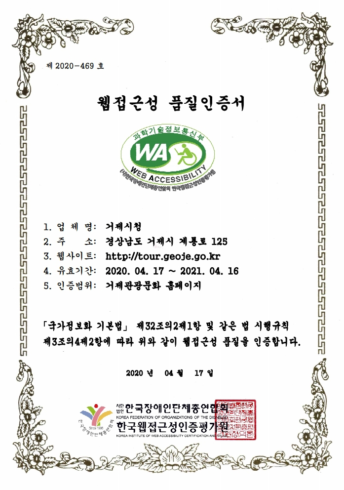 제 2019-285호 웹접근성 품질인증서.
1.업체명:거제시청. 2.주소:경상남도 거제시 계룡로 125. 3.웹사이트:http://www.tour.geoje.go.kr. 4.유효기간: 2020.04.17 ~ 2021.04.16. 5.인증범위:거제관광문화 홈페이지. 국가정보화 기본법 제32조의2제1항 및 같은 법 시행규칙 제3조의4제2항에 따라 위와 같이 웹접근성 품질을 인증합니다. 2020년 4월 17일 사단법인 한국장애인단체총연합회.한국웹접근성인증평가원