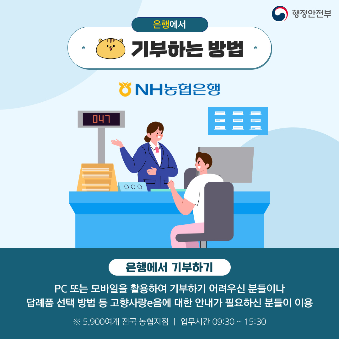 은행에서 기부하는 방법 은행에서 기부하기 기부하기 PC 또는 모바일 활용하여 기부하기 어려우신 분들이나 답례품 선택 방법 등 고향사랑e음에 대한 안내가 필요하신 분들이 이용 ※5,90여개 전국 농협지점 | 업무시간 09:30 ~ 15:30