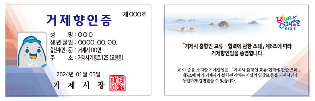 향인증 앞면: 제000호 저게 향인증 성명: ○○○ 생년월일: 0000.00.00. 출신지(면·동): 거제시 ○○면 주소: 거제시 계룡로 125(고현동) 2024년 01월 03일 거제시장 / 향인증 뒷면: Blue City GEOJE 「거제시 출향인 교류·협력에 관한 조례」제6조에 따라 거제향인임을 증명합니다. ※ 이 증을 소지한 거제향인은 「거제시 출향인 교류·협력에 관한 조례」제7조에 따라 거제시가 설치·관리하는 시설의 입장료 등을 거제시민과 동일하게 감면받을 수 있습니다.
