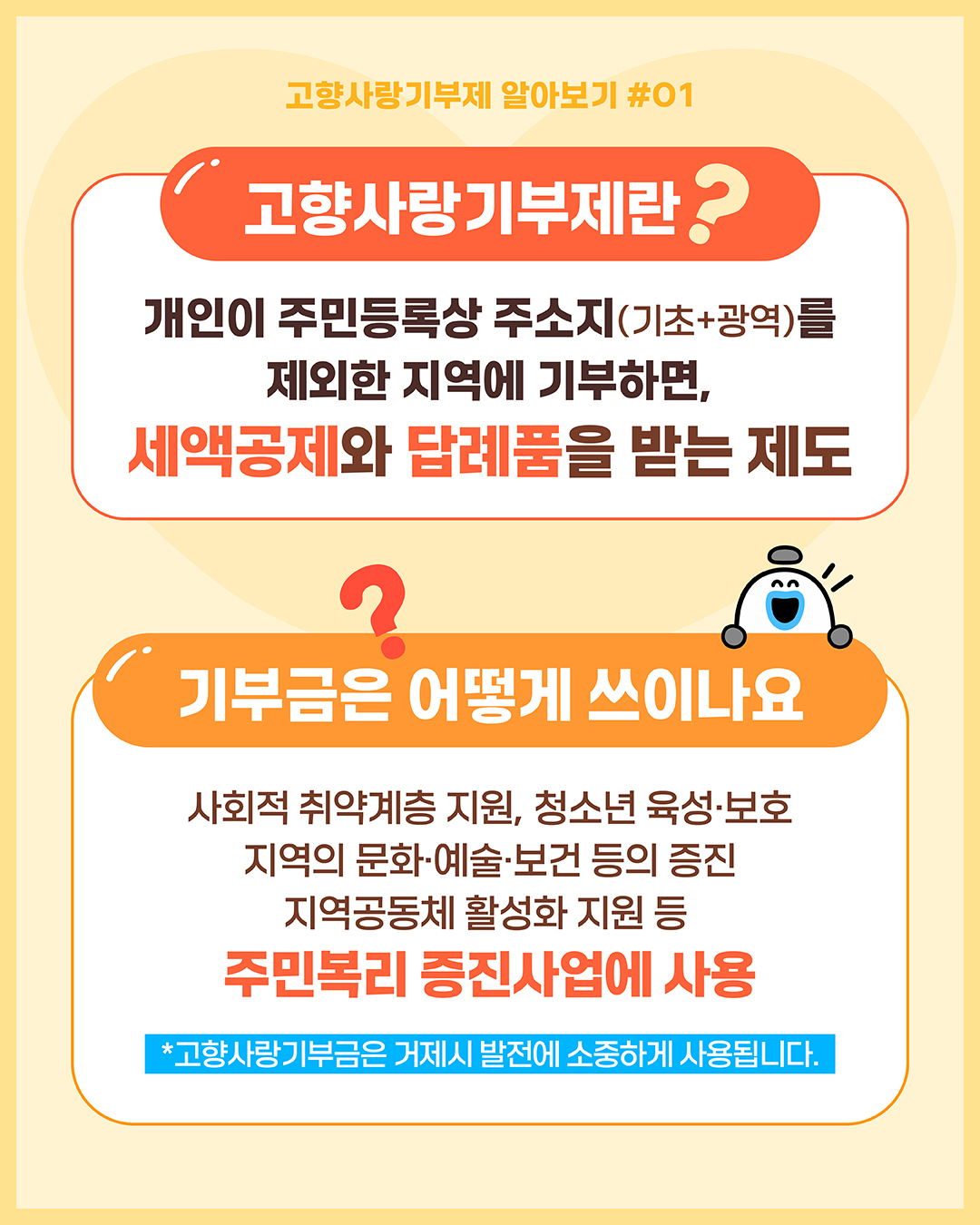 고향사랑기부제 알아보기 #01
고향사랑기부제란 ? 
개인이 주민등록상 주소지(기초+광역)를 제외한 지역에 기부하면, 세액공제와 답례품을 받는 제도
기부금은 어떻게 쓰이나요 ?
사회적 취약계층 지원, 청소년 육성·보호 지역의 문화·예술·보건 등의 증진 지역공동체 활성화 지원 등 주민복리 증진사업에 사용 *고향사랑기부금은 거제시 발전에 소중하게 사용됩니다.