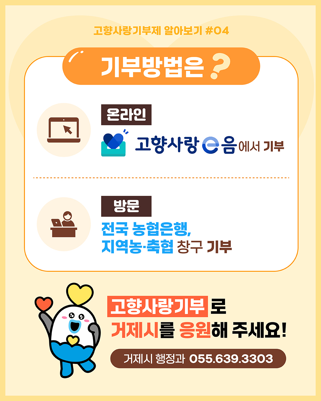 고향사랑기부제 알아보기 #04
기부방법은 ?
온라인 고향사랑 e음에서 기부
방문 전국 농협은행, 지역농·축협 창구 기부
고향사랑기부로 거제시를 응원해 주세요!
거제시 행정과 055.639.3303