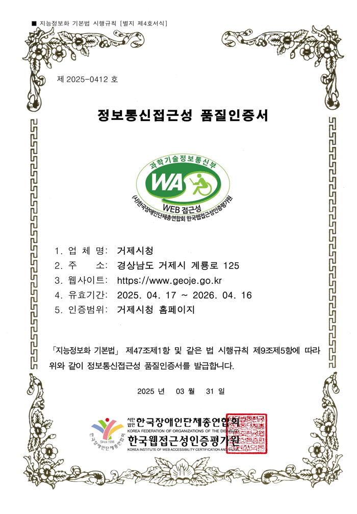 제 2025-0412호 정보통신접근성 품질인증서 업체명 : 거제시청, 주소 : 경상남도 거제시 계룡로 125, 웹사이트 : http://www.geoje.go.kr, 유효기간 : 2025. 04. 17 ~ 2026. 04. 16 인증범위 : 거제시청 홈페이지
			지능정보화 기본법 제47조 제1항 및 같은 법 시행규칙 제9조제5항에 따라 위와 같이 정보통신접근성 품질인증서를 발급합니다. 2025년 3월 31일 사단법인 한국장애인단체 총연합회, 한국웹접근성 인증평가원