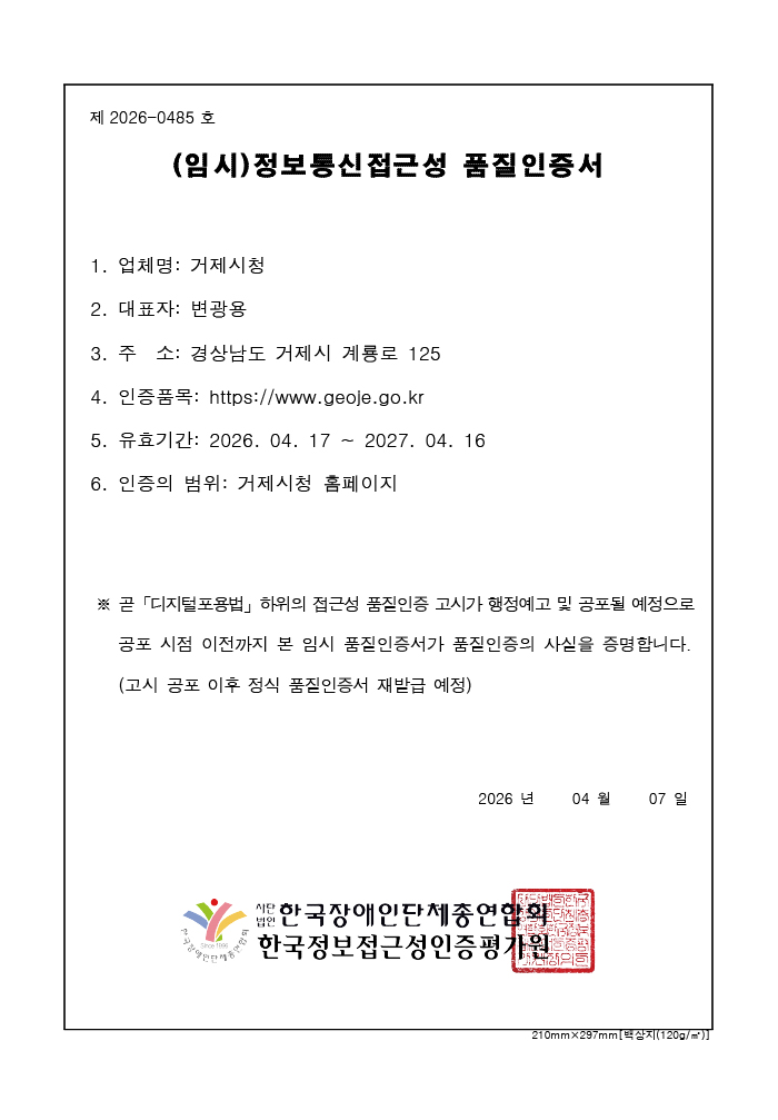 제 2025-0412호 정보통신접근성 품질인증서 업체명 : 거제시청, 주소 : 경상남도 거제시 계룡로 125, 웹사이트 : http://www.geoje.go.kr, 유효기간 : 2026. 04. 17 ~ 2027. 04. 16 인증범위 : 거제시청 홈페이지
			지능정보화 기본법 제47조 제1항 및 같은 법 시행규칙 제9조제5항에 따라 위와 같이 정보통신접근성 품질인증서를 발급합니다. 2025년 3월 31일 사단법인 한국장애인단체 총연합회, 한국웹접근성 인증평가원