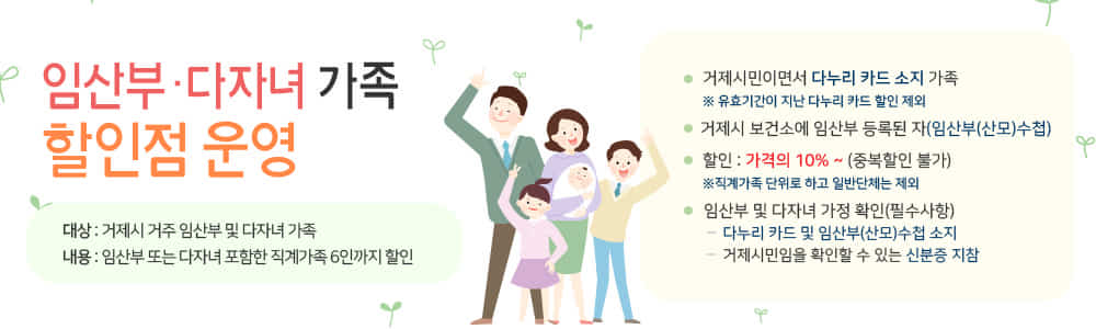 임산부·다자녀 가족 할인점 운영
대상 : 거제시 거주 임산부 및 다자녀 가족
내용 : 임산부 또는 다자녀 포함한 직계가족 6인까지 할인
거제시민이면서 다누리 카드 소지 가족
※ 유효기간이 지난 다누리 카드 할인 제외
거제시 보건소에 임산부 등록된 자(임산부(산모)수첩)
할인 : 가격의 10% ~ (중복할인 불가)
※직계가족 단위로 하고 일반단체는 제외
임산부 및 다자녀 가정 확인(필수사항)
다누리 카드 및 임산부(산모)수첩 소지
거제시민임을 확인할 수 있는 신분증 지참