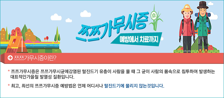 쯔쯔가무시증 예방에서 치료까지
쯔쯔가무시증이란?
* 쯔쯔가무시증은 쯔쯔가무시균에감염된 털진드기 유충이 사람을 물 때 그 균이 사람의 몸속으로   
  침투하여 발생하는대표적인가을철 발열성 질환입니다.    
* 최고, 최선의 쯔쯔가무시증 예방법은 언제 어디서나 털진드기에 물리지 않는것입니다.
