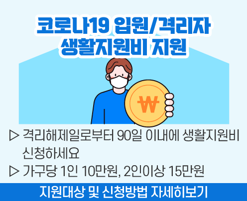 코로나19 입원/격리자 

   생활지원비 지원

 

▷ 격리해제일로부터 90일 이내에 

   생활지원비 신청하세요

 

▷ 가구당 1인 10만원, 2인이상 15만원

 

 지원대상 및 신청방법 자세히보기
