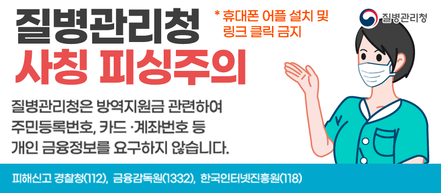 질병관리청사칭피싱주의

질병관리청은 방역지원금 관련하여 주민등록번호, 카드,계좌번호 등 개인 금융정보를 요구하지 않습니다.
* 휴대폰 어플 설치 및 링크 클릭 금지

피해신고 경찰청(112), 금융감독원(1332), 한국인터넷진흥원(118)