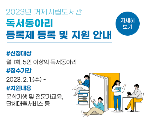 2023년 거제시립도서관
독서동아리 등록제 등록 및 지원 안내
신청대상: 월 1회, 5인 이상의 독서동아리
접수기간: 2023. 2. 1.(수) ~
지원내용: 문학기행 및 전문가교육, 단체대출서비스 등
자세히 보기