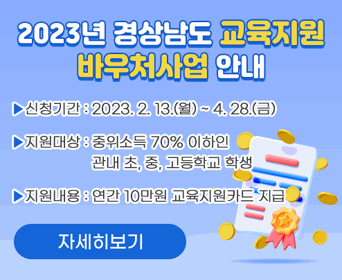 2023년 경상남도 교육지원 바우처사업 안내

신청기간: 2023. 2. 13.(월) ~ 4. 28.(금)

지원대상: 중위소득 70% 이하인
            관내 초, 중, 고등학교 학생

지원내용: 연간 10만원 교육지원카드 지급

자세히보기