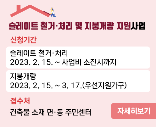 2023년
슬레이트 철거·처리 및 지붕개량 지원사업
ㅁ신청기간
슬레이트 철거·처리
 2023. 2. 15. ~ 사업비 소진시까지
 지붕개량
 2023. 2. 15. ~ 3. 17.(우선지원가구)
ㅁ접수처
 건축물 소재 면·동 주민센터
자세히보기