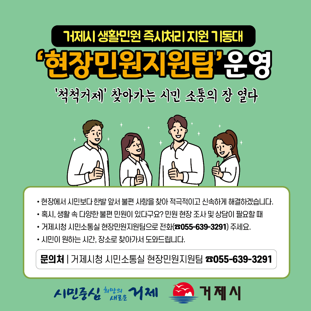 거제시 생활민원 즉시처리 지원 기동대
'현장민원지원팀' 운영
'척척거제' 찾아가는 시민 소통의 장 열다
- 현장에서 시민보다 한발 앞서 불편 사항을 찾아 적극적이고 신속하게 해결하겠습니다.
- 혹시, 생활 속 다양한 불편 민원이 있다구요? 민원 현장 조사 및 상담이 필요할 때
- 거제시청 시민소통실 현장민원지원팀으로 전화(055-639-3291) 주세요.
- 시민이 원하는 시간, 장소로 찾아가서 도와드립니다.
문의처|거제시청 시민소통실 현장민원지원팀 055-639-3291
시민중심 희망의 새로운 거제