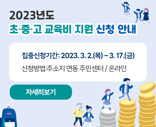 2023년도
초·중·고 교육비 지원 신청 안내
집중신청기간: 2023. 3. 2.(목) ~ 3. 17.(금)
신청방법:주소지 면동 주민센터 / 온라인
자세히보기