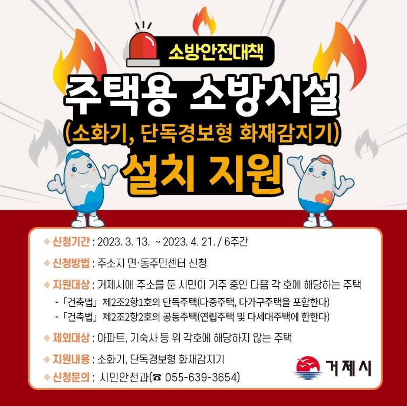 주택용 소방시설 설치 지원
- 신청기간:2023.3.13~2023.4.21 / 6주간
- 신청방법:주소지 면·동 주민센터 신청
- 지원대상:거제시에 주소를 둔 시민이 거주 중인 다음 각 호에 해당하는 주택
[건축법] 제2조2항1호의 단독주택(다중주택, 다가구주택을 포함한다)
[건축법] 제2조2항2호의 공동주택(연립주택 및 다세대주택에 한한다)
- 제외대상:아파트, 기숙사 등 위 각호에 해당하지 않는 주택
- 지원내용:소화기,단독경보형 화재감지기
- 신청문의:시민안전과 055-639-3654 (새창으로 열림)