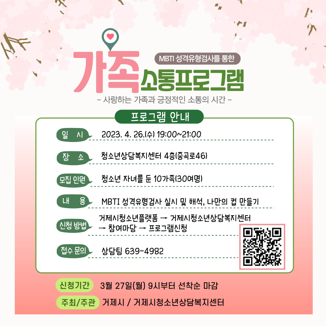 MBTI 성격유형검사를 통한 가족소통프로그램
사랑하는 가족과 긍정적인 소통의 시간
프로그램안내
일시 : 2023.4.26.(수) ~ 19:00 ~ 21:00
장소 : 청소년상담복지센터 4층(중곡로 46)
모집인원 : 청소년 자녀를 둔 10가족(30여명)
내용 : MBTI 성격유형검사 실시 및 해석, 나만의 컵 만들기
신청방법 : 거제시청소년플랫폼 → 거제시청소년상담복지센터 →
 참여마당 → 프로그램신청
접수문의 : 상담팀 639-4982
신청기간 : 3월 27일(월) 9시부터 선착순 마감
주최/주관 거제시/거제시청소년상담복지센터
거제시청소년플랫폼 프로그램상담신청(새창열림) (새창으로 열림)