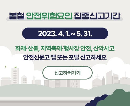 봄철 안전위험요인 집중신고기간
2023. 4. 1. ~ 5. 31.
화재·산불, 지역축제·행사장 안전, 산악사고
안전신문고 앱 또는 포털 신고하세요
신고하러가기