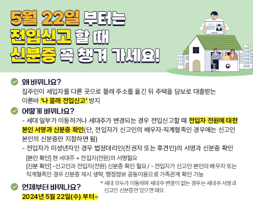 ■ 왜 바뀌나요?
집주인이 세입자를 다른 곳으로 몰래 주소를 옮긴 뒤 주택을 담보로 대출받는 이른바   '나 몰래 전입신고' 방지
■ 어떻게 바뀌나요?
· 세대 일부가 이동하거나 세대주가 변경되는 경우 전입신고 할 때 전입자 전원에 대한 본인 서명과 신분증 확인
 (단, 전입자가 신고인의 배우자 직계혈족인 경우에는 신고인 본인의 신분증만 지참하면 됨)
· 전입자가 미성년자인 경우 법정대리인(친권자 또는 후견인)의 서명과 신분증 확인
본인 확인] 현 세대주 + 전입자(전원)의 서명필요
[신분 확인] -신고인과 전입자(전원) 신분증 확인 필요 / - 전입자가 신고인 본인의 배우자 또는
직계혈족인 경우 신분증 제시 생략, 행정정보 공동이용으로 가족관계 확인 가능
*세대 모두가 이동하며 세대주 변경이 없는 경우는 세대주 서명과 신고인 신분증만 있으면 돼요.
■ 언제부터 바뀌나요?
2024년 5월 22일(수)부터~