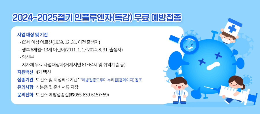 2024~2025절기 인플루엔자(독감) 무료 예방접종
 사업 대상 및 기간
   - 65세 이상 어르신(1959. 12. 31. 이전 출생자)
   - 생후 6개월~13세 어린이(2011. 1. 1.~2024. 8. 31. 출생자)
   - 임신부
   - 지자체 무료 사업대상자(거제시민 61~64세 및 취약계층 등)
 지원백신: 4가 백신
 접종기관: 보건소 및 지정의료기관*
            (*예방접종도우미 누리집(홈페이지) 참조)
 유의사항: 신분증 및 준비서류 지참
 문의전화: 보건소 예방접종실(☎055-639-6157~59)