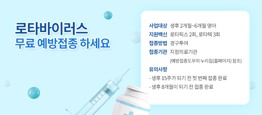 로타바이러스 무료 예방접종 하세요
 사업대상: 생후 2개월~6개월 영아
 지원백신: 로타릭스 2회, 로타텍 3회
 접종방법: 경구투여
 접종기관: 지정의료기관(예방접종도우미 누리집(홈페이지) 참조)
 유의사항: 생후 15주가 되기 전 첫 번째 접종 완료
             생후 8개월이 되기 전 접종 완료