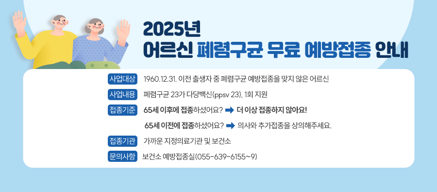 2025년  어르신 폐렴구균 무료 예방접종 안내
사업대상   1960.12.31. 이전 출생자 중 폐렴구균 예방접종을 맞지 않은 어르신
사업내용   폐렴구균 23가 다당백신(ppsv 23), 1회 지원
접종기준   65세 이후에 접종하셨어요? → 더 이상 접종하지 않아요!
           65세 이전에 접종하셨어요? → 의사와 추가접종을 상의해주세요.
접종기관  가까운 지정의료기관 및 보건소
문의사항  보건소 예방접종실(055-639-6155~9)