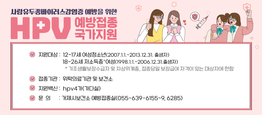 지원대상 12~17세 여성청소년(2007.1.1.~2013.12.31. 출생자)
         18~26세 저소득층*여성(1998.1.1.~2006.12.31.출생자)
       * 기초생활보장수급자 및 차상위계층, 접종당일 보장급여 자격이 있는 대상자에 한함
접종기관 위탁의료기관 및 보건소
지원백신 hpv4가(가다실)
문  의 거제시보건소 예방접종실(055-639-6155~9, 6285)