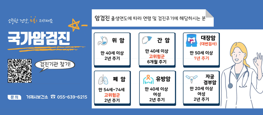소중한 건강, 미리 지키세요
국가암검진
검진기관 찾기!
문의 거제시보건소 ☎ 055-639-6215
암검진 출생연도에 따라 연령 및 검진주기에 해당하시는 분
위암 만 40세 이상 2년 주기
간암 만 40세 이상 고위험군 6개월 주기
대장암 (대변검사) 만 50세 이상 1년 주기
폐암 만 54세~74세 고위험군 2년 주기
유방암 만 40세 이상  여성 2년 주기
자궁 경부암 만 20세 이상 여성 2년 주기