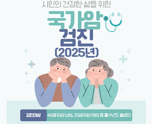 시민의 건강한 삶을 위한
국가암 검진(2025년)
검진대상 : 40세 이상 남성, 20세 이상 여성 중 홀수년도 출생자
검진항목: 위암, 대장암, 간암, 유방암, 자궁경부암, 폐암(검진주기 해당자)
검진절차: 전국 지정 검진 의료기관 예약-예약일에 맞춰 방문검진(신분증 지참)
검진기관: “주소지 상관없이” 전국 국가암 검진기관으로 지정된 병,의원