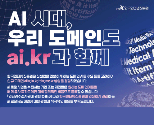 AI시대,우리 도메인도 ai.kr 과 함께
한국인터넷진흥원은 신산업을 연상하게 하는 도메인 사용 수요 등을 고려하여
신규 도메인 ai.kr, io.kr, it.kr, me.kr 생성을 결정하였습니다.
새로운 사업을 추진하는 기업 또는 개인들은 원하는 도메인이름을
해외 유사 국가도메인 대비 합리적인 비용으로 등록할 수 있습니다.
「인터넷주소자원에 관한 법률」에 따라 한국인터넷진흥원이 안전하게 관리하는
새로운 kr도메인에 대한 관심과 적극적인 활용을 부탁드립니다.