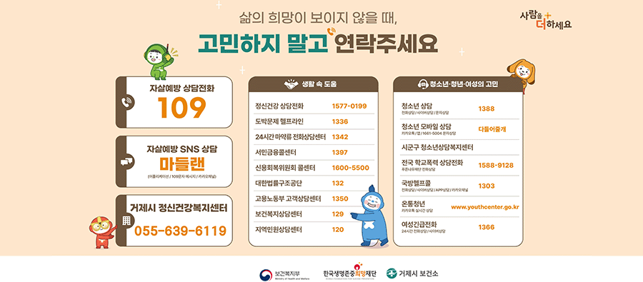 삶의 희망이 보이지 않을때 고민하지 말고 전화주세요
사람을 더하세요
자살예방상담전화 109
자살에방 sns상담 마들랜(어플리케이션 / 109문자 메시지 / 카카오채널)
거제시정신건강복지센터 055-639-6119
