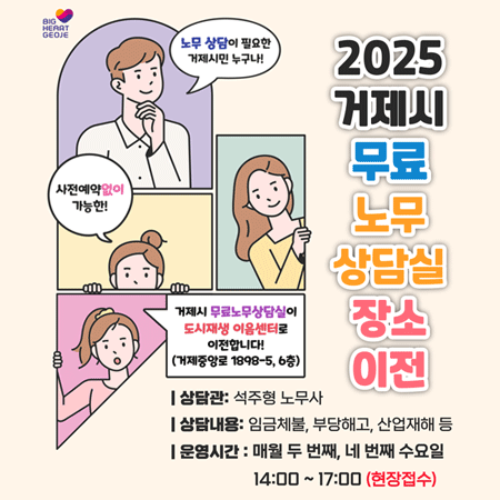 BIG HEART GEOJE
2025 거제시 무료 노무 상담실 장소 이전
노무 상담이 필요한 거제시민 누구나!
사전예약없이 가능한!
거제시 무료노무상담실이 도시재생 이음센터로 이전합니다! (거제중앙로 1898-5, 6층)
상담관: 석주형 노무사
상담내용: 임금체불, 부당해고, 산업재해 등
운영시간 : 매월 두 번째, 네 번째 수요일 14:00 ~ 17:00 (현장접수)