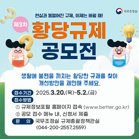 국무조정실
현실과 동떨어진 규제, 이제는 바뀔 때!
제3차 황당규제 공모전
생활에 불편을 끼치는 황당한 규제를 찾아 개선방안을 제안해 주세요.
접수기간 2025.3.20.(목)~5.2.(금)
접수방법
 ① 규제정보포털 홈페이지 접속 (www.better.go.kr)
 ② 공모 접수 메뉴 내, 신청서 제출
문의 국무조정실 규제총괄정책관실(044-200-2557,2559)