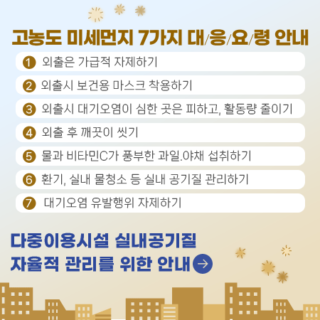 고농도 미세먼지 7가지 대응요령 안내
1. 외출은 가급적 자제하기
2. 외출시 보건용 마스크 착용하기
3. 외출시 대기오염이 심한 곳은 피하고, 활동량 줄이기
4. 외출 후 깨끗이 씻기
5. 물과 비타민C가 풍부한 과일.야채 섭취하기
6. 환기, 실내 물청소 등 실내 공기질 관리하기
7. 대기오염 유발행위 자제하기