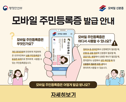 행정안전부 모바일 신분증
모바일 주민등록증 발급 안내
모바일 주민등록증은 무엇인가요?
개인 휴대전화에 안전하게 저장하여 온·오프라인에서 실물 주민등록증과 동일한 효력으로 편리하게 사용할 수 있는 주민등록증입니다.
모바일 주민등록증은 어디서 사용할 수 있나요?
정부24 등 온라인에서 신원확인이 필요할 때, 개인 휴대전화에 안전하게 저장하여
은행 등 금융 없무에 신분증이 필요할 때, 온· 오프라인에서 실물 주민등록증과
공공기관, 병원에서 신분증 제시가 필요할 때, 동일한 효력으로 편리하게 사용할 수 편의점이나 상점에서 성인 확인할 때 등 있는 주민등록증입니다. 신분증이 필요한 모든 곳에서
편리하게 사용할 수 있습니다.
모바일 주민등록증은 어떻게 발급 받나요?
자세히보기