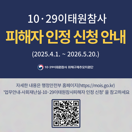 10·29이태원참사 피해자 인정 신청 안내
(2025.4.1. ~ 2026.5.20.)
10·29이태원참사 피해구제추모지원단
자세한 내용은 행정안전부 홈페이지(https://mois.go.kr)
업무안내-사회재난실-10·29이태원참사피해자 인정 신청 을 참고하세요