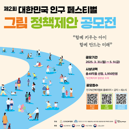 제2회 대한민국 인구 페스티벌 그림정책제안 공모전
함께 키우는 아이 함꼐 만드는 미래
공모기간 2025.31.31.(월)~5.9.(금)
시상내역 총48작품 선정, 1,950만원 *보건복지부 장관상 수여
공모접수 인구보건복지협회 홈페이지 공지 새소식
주최 인구보건복지협회 대한민국국회  저출생 축소사회 대응 포럼(대표의원 백혜련 김정재) 대통령직속 저출산고령사회위원회
후원 보건복지부 교육부 여성가족부 고용노동부