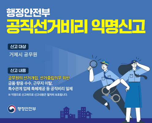행정안전부
공직선거비리 익명신고 
신고 대상 거제시 공무원 
신고 내용 공무원의 선거개입, 선거중립의무 위반 금품·향응 수수, 근무지 이탈, 특수관계 업체 특혜제공 등 공직비리 일체 
익명으로 신고하므로 신고내용은 철저히 보호됩니다. 
행정안전부