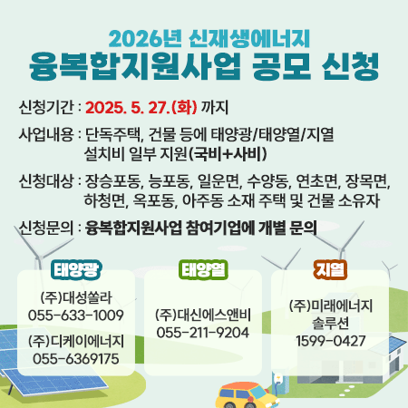 2026년 신재생에너지 융복합지원사업 공모 신청
신청기간: 2025. 5. 27.(화) 까지
사업내용: 단독주택, 건물 등에 태양광/태양열/지열 설치비 일부 지원(국비+시비)
신청대상: 장승포동, 능포동, 일운면, 수양동, 연초면, 장목면, 하청면, 옥포동, 아주동 소재 주택 및 건물 소유자
신청문의: 2026년 거제시 융복합지원사업 참여기업에 개별 문의
태양광:㈜대성쏠라 (055-633-1009),㈜디케이에너지 (055-636-9175)
태양열:㈜대신에스앤비(055-211-9204)
지열:㈜미래에너지솔루션(1599-0427)