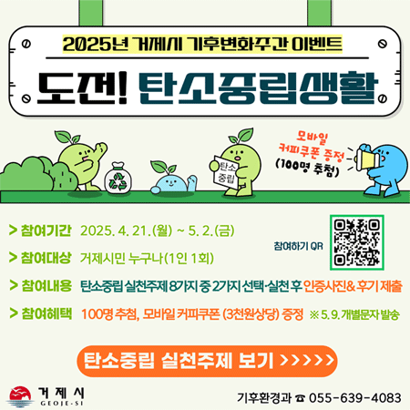 2025년 거제시 기후변화주간 이벤트 
도전! 탄소중립생활 
모바일 커피쿠폰 증정 (100명 추첨) 
참여기간 2025.4.21.(월) ~ 5.2.(금) 
참여대상 거제시민 누구나(1인 1회) 
참여하기 QR 
참여내용 탄소중립 실천주제 8가지 중 2가지 선택·실천후 인증사진&후기 제출 
참여혜택 100명 추첨, 모바일 커피쿠폰 (3천원상당) 증정 ※5.9. 개별문자 발송 
지구의 날(4.22.) 소등 참여 : 저녁 8시부터 10분간 소등 
다회용 텀블러 사용 : 일회용 종이컵은 이제 그만 
장바구니 사용 : 비닐봉투 사용하지 않기 
친환경 녹색제품 구매 : 인증마크 제품 구매 
자전거, 대중교통 이용하기 : 도보, 자전거, 버스 이용 
올바른 페트병 배출 : 비우고, 떼고, 찌그러뜨리고 
박스 테이프 분리 배출 : 택배박스테이프, 라벨분리 
배달음식 주문 시 1회용품 받지 않기 : 1회용품 받지 않기 체크 
기후환경과 055-639-4083 거제시 GEOJE-SI