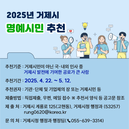 2025년 거제시 명예시민 추천
추천기준 : 거제시민이 아닌 국·내외 인사 중 거제시 발전에 기여한 공로가 큰 사람  
추천기간 : 2025. 4. 22. ~ 5. 12.
추천권자 : 기관·단체 및 기업체의 장 또는 거제시민 등
제출방법 : 직접제출, 우편, 메일 접수 ※ 추천서 양식 등 공고문 참조
제 출 처 : 거제시 계룡로 125(고현동), 거제시청 행정과 (53257) rung0620@korea.kr 
문 의 처 : 거제시청 행정과 행정팀(☎055-639-3314)