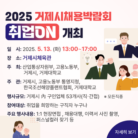 2025 거제시채용박람회 취업ON 개최
일    시: 2025.5.13.(화) 13:00 ~ 17:00 
장    소: 거제시체육관
주    최: 산업통상자원부, 고용노동부, 거제시, 거제대학교
주    관: 거제시, 고용노동부 통영지청, 한국조선해양플랜트협회, 거제대학교
행사규모: 거제시 內 구인업체 53개사(직간접)    ※ 모든직종
참여대상: 취업을 희망하는 구직자 누구나
주요 행사내용: 1:1 현장면접, 채용대행, 이력서 사진 촬영, 퍼스널컬러찾기 등
자세히 보기