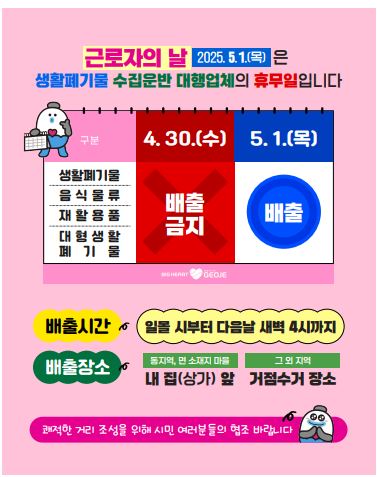 근로자의 날 2025.5.1.(목)은
생활폐기물 수집운반 대행업체의 휴무일입니다.
구분 : 생활폐기물, 음식물류, 재활용품, 대형생활폐기물 4.30.(수) 배출금지 5.1.(목) 배출
배출시간: 일몰 시부터 다음날 새벽 4시까지
배출장소 동지역, 명 소재지마을 내집(상가) 앞 그외지역 거점수거 장소
쾌적한 거리 조성을 위해 시민 여러분들의 협조 바랍니다.