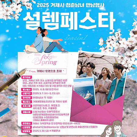 2025 거제시 청춘남녀 만남행사 
설렘페스타 
Fromu 거제시 인연으로 초대 
참가대상 :
남성_거제시 거주 또는 소재기업 재직중인 미혼
여성_경남 거주 또는 소재기업 재직중인 미혼 
(86~98년생) *거제시 거주 및 기업 재직자 우선 선발 
행사일시 : 2025. 6.8.(일)오전10시 
신청기간 : 2025.5.7.(수)~5.23.(금) 
참석인원 : 30명(남녀 각 15명) 
행사장소 : 거제해양레포츠센터 외 거제시 일원 
프로그램 : 브런치&디너토크, 매칭토크 바다요트 투어, 커플매칭
제출서류 : ①참가신청서 ② 재직증명서 ③혼인관계증명서(상세) ④ 주민등록초본 ⑤개인정보 수집이용동의서 (거제시 홈페이지 공지) 
관련문의 : 거제시 가족정책과 인구정책팀 055)639-4933 
신청방법 : dhthd1234@korea.kr 신청서 및 관련서류 제출(본인외 신청불가) 
당첨발표 : 2025.5.30.(금) ※개별안내 
거제시 BIG HEART GEOJE