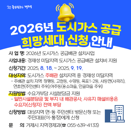 2026년 도시가스 공급 희망세대 신청 안내
￭ 사 업 명: 2026년 도시가스 공급배관 설치사업
￭ 사업내용: 경제성 미달지역 도시가스 공급배관 설치비 지원
￭ 신청기간: 2025. 8. 18. ~ 2025. 9. 19.
￭ 대상지역: 도시가스 주배관 설치지역 중 경제성 미달지역
 - 주배관 설치 지역: 장평동, 고현동, 수양동, 옥포1‧2동, 사등면(사곡리), 연초면(주민센터 주위),아주동(용소마을, 안골마을 주위)
￭ 지원방법: 수요가부담 시설분담금 지원
 - 일반시설분담금 및 부지 내 배관공사, 사유지 매설비용은 수요자(신청자) 전액 부담
￭ 신청방법: 대상지역 면‧동 주민센터 방문신청 또는 주민대표(이‧통장)에게 신청 
￭ 문 의 : 거제시 지역경제과(☎ 055-639-4133)