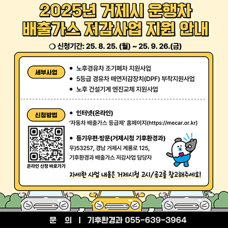 함께여는 동남권중심 거제
2025년 거제시 운행차 배출가스 저감사업 지원 안내
신청기간: 25.8.25.(월) ~ 25.9.26.(금)
세부사업
노후경유차 조기폐차 지원사업
5등급 경유차 매연저감장치(DPF) 부착지원사업
노후 건설기계 엔진교체 지원사업
신청방법
인터넷(온라인)
'자동차 배출가스 등급제' 홈페이지(https://mecar.or.kr)
등기우편·방문(거제시청 기후환경과)
우)53257, 경남 거제시 계룡로 125, 기후환경과 배출가스 저감사업 담당자
온라인 신청 바로가기
자세한 사업 내용은 거제시청 고시/공고를 참고해주세요!
문의 ㅣ 기후환경과 055-639-3964